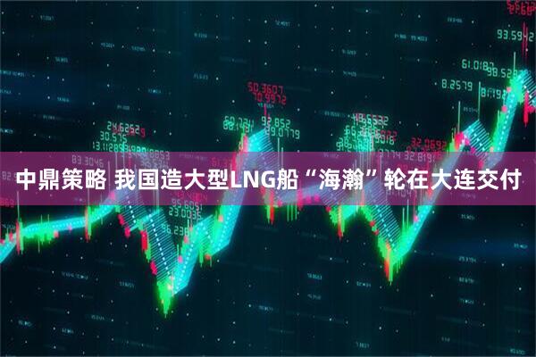 中鼎策略 我国造大型LNG船“海瀚”轮在大连交付