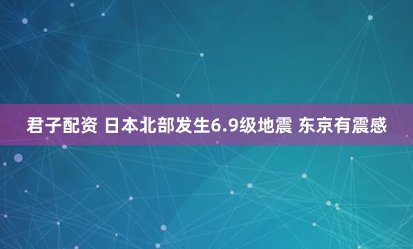 君子配资 日本北部发生6.9级地震 东京有震感