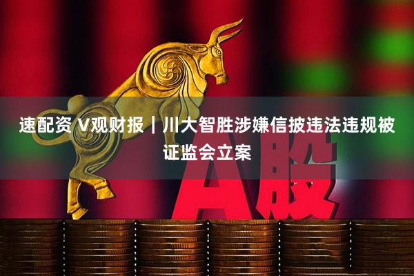 速配资 V观财报｜川大智胜涉嫌信披违法违规被证监会立案